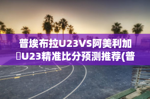 普埃布拉U23VS阿美利加會U23精准比分预测推荐(普埃布拉对阵莱昂)