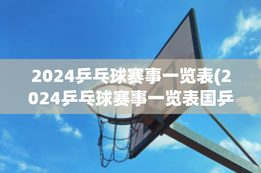 2024乒乓球赛事一览表(2024乒乓球赛事一览表国乒)