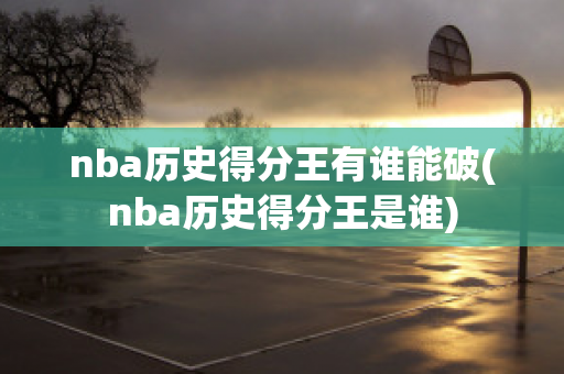 nba历史得分王有谁能破(nba历史得分王是谁)