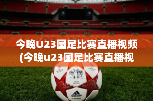 今晚U23国足比赛直播视频(今晚u23国足比赛直播视频回放)