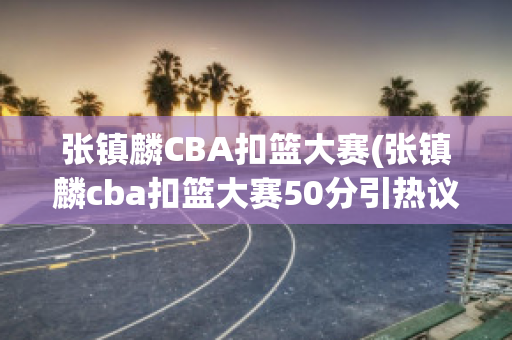 张镇麟CBA扣篮大赛(张镇麟cba扣篮大赛50分引热议)