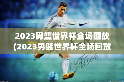 2023男篮世界杯全场回放(2023男篮世界杯全场回放加拿大)