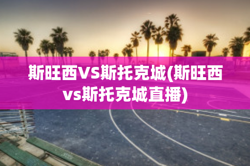 斯旺西VS斯托克城(斯旺西vs斯托克城直播)