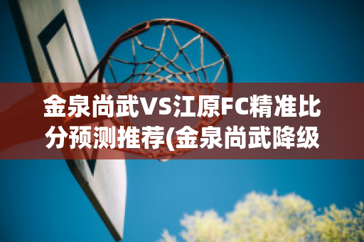 金泉尚武VS江原FC精准比分预测推荐(金泉尚武降级)