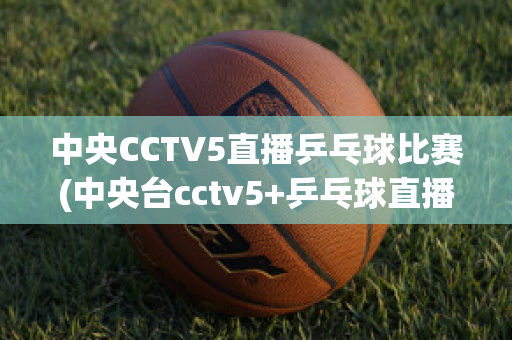 中央CCTV5直播乒乓球比赛(中央台cctv5+乒乓球直播)