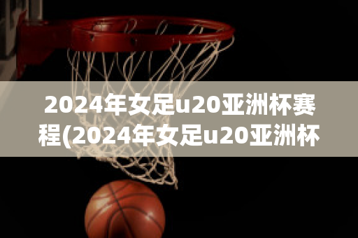 2024年女足u20亚洲杯赛程(2024年女足u20亚洲杯赛程表)