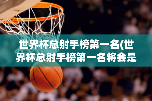 世界杯总射手榜第一名(世界杯总射手榜第一名将会是姆巴佩)