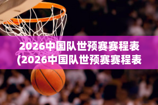 2026中国队世预赛赛程表(2026中国队世预赛赛程表图片)