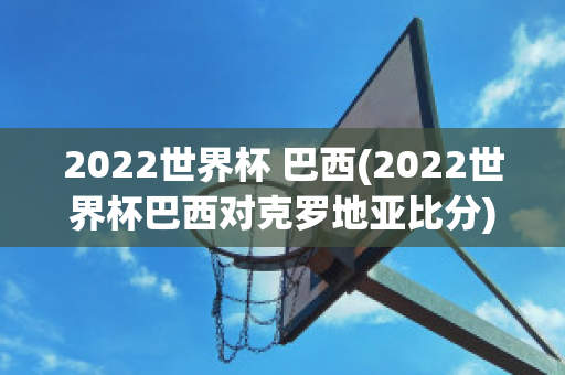 2022世界杯 巴西(2022世界杯巴西对克罗地亚比分)