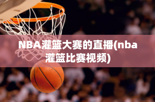 NBA灌篮大赛的直播(nba灌篮比赛视频)