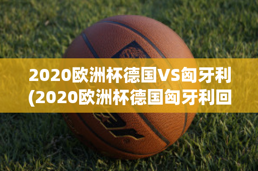 2020欧洲杯德国VS匈牙利(2020欧洲杯德国匈牙利回放)