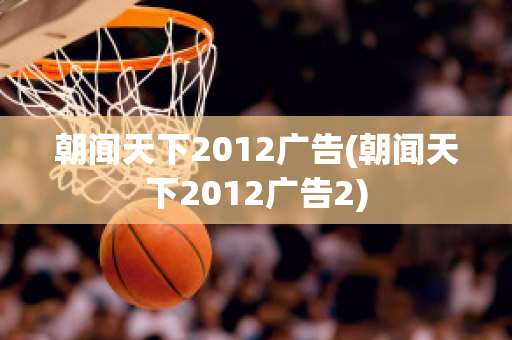 朝闻天下2012广告(朝闻天下2012广告2)