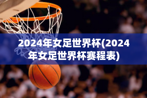 2024年女足世界杯(2024年女足世界杯赛程表)