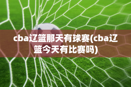 cba辽篮那天有球赛(cba辽篮今天有比赛吗)