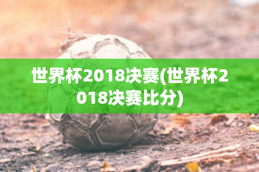 世界杯2018决赛(世界杯2018决赛比分)