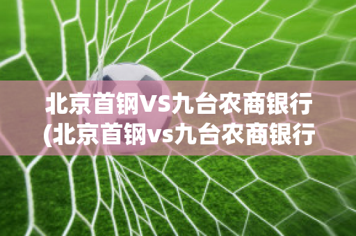 北京首钢VS九台农商银行(北京首钢vs九台农商银行比分预测)