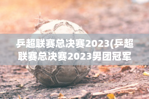 乒超联赛总决赛2023(乒超联赛总决赛2023男团冠军是谁啊)