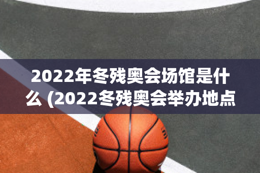 2022年冬残奥会场馆是什么 (2022冬残奥会举办地点)