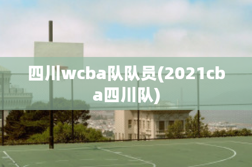 四川wcba队队员(2021cba四川队)