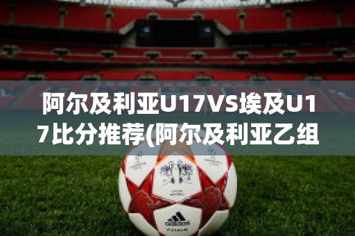 阿尔及利亚U17VS埃及U17比分推荐(阿尔及利亚乙组联赛ds)