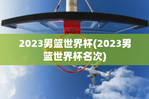 2023男篮世界杯(2023男篮世界杯名次)