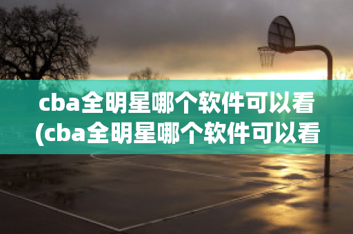 cba全明星哪个软件可以看(cba全明星哪个软件可以看全场回放)