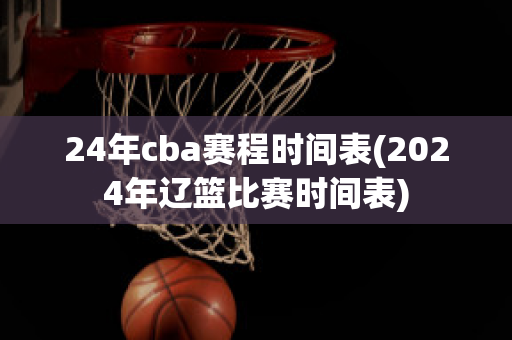 24年cba赛程时间表(2024年辽篮比赛时间表)