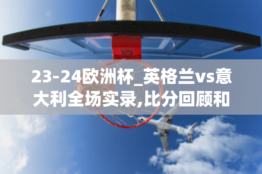 23-24欧洲杯_英格兰vs意大利全场实录,比分回顾和精(欧洲杯英格兰vs意大利比分预测)