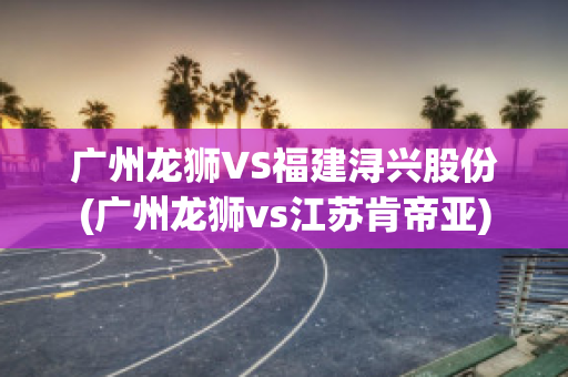 广州龙狮VS福建浔兴股份(广州龙狮vs江苏肯帝亚)