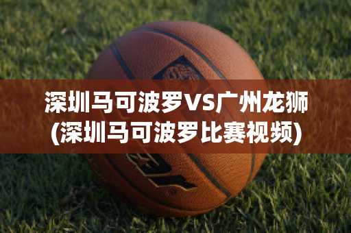 深圳马可波罗VS广州龙狮(深圳马可波罗比赛视频)