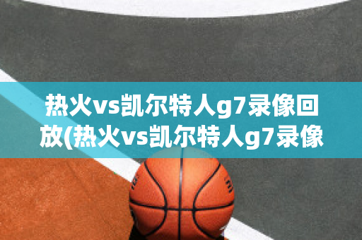 热火vs凯尔特人g7录像回放(热火vs凯尔特人g7录像回放视频)