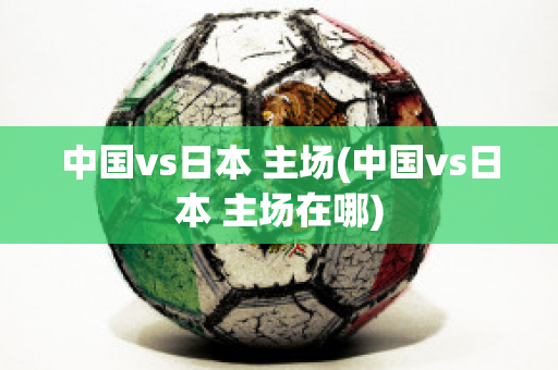 中国vs日本 主场(中国vs日本 主场在哪)