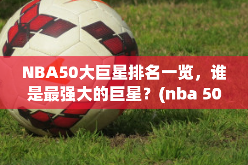 NBA50大巨星排名一览，谁是最强大的巨星？(nba 50大巨星排名)