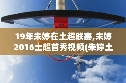 19年朱婷在土超联赛,朱婷2016土超首秀视频(朱婷土超联赛决赛视频)