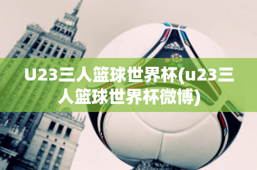 U23三人篮球世界杯(u23三人篮球世界杯微博)