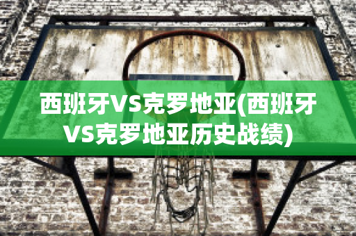 西班牙VS克罗地亚(西班牙VS克罗地亚历史战绩)