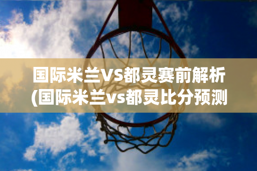 国际米兰VS都灵赛前解析(国际米兰vs都灵比分预测)