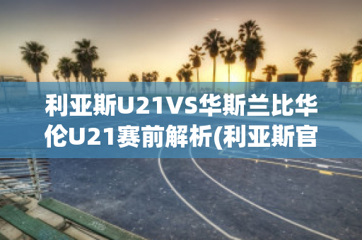 利亚斯U21VS华斯兰比华伦U21赛前解析(利亚斯官网)