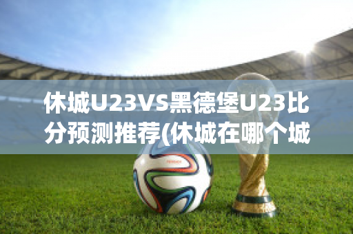 休城U23VS黑德堡U23比分预测推荐(休城在哪个城市)