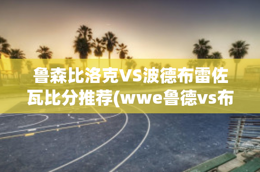 鲁森比洛克VS波德布雷佐瓦比分推荐(wwe鲁德vs布洛克)