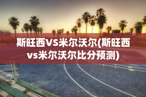 斯旺西VS米尔沃尔(斯旺西vs米尔沃尔比分预测)