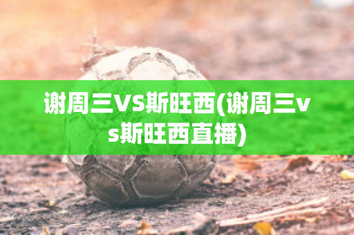 谢周三VS斯旺西(谢周三vs斯旺西直播)