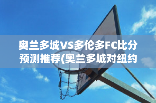 奥兰多城VS多伦多FC比分预测推荐(奥兰多城对纽约城比分预测)