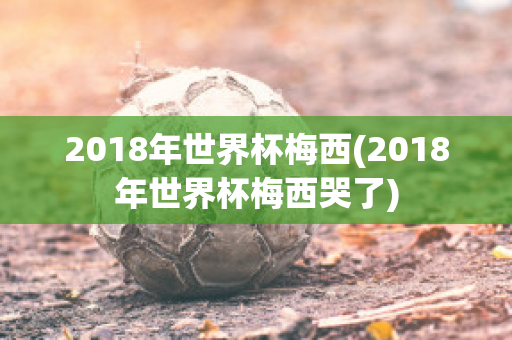 2018年世界杯梅西(2018年世界杯梅西哭了)