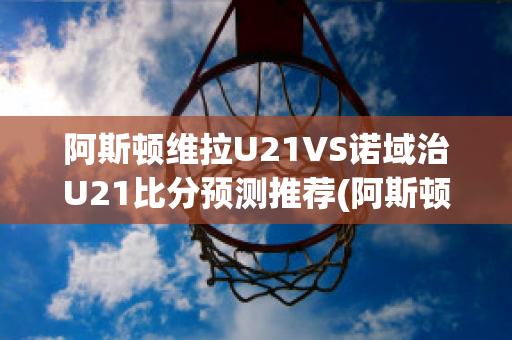 阿斯顿维拉U21VS诺域治U21比分预测推荐(阿斯顿维拉vs纽卡斯尔联)