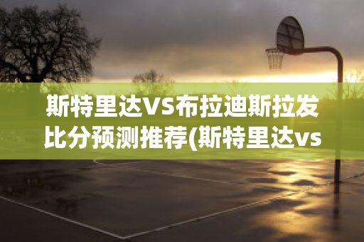 斯特里达VS布拉迪斯拉发比分预测推荐(斯特里达vs莫拉斯)