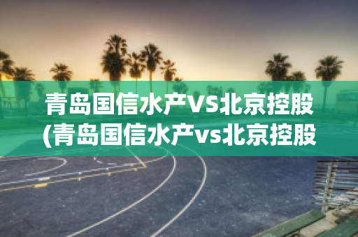 青岛国信水产VS北京控股(青岛国信水产vs北京控股有限公司)