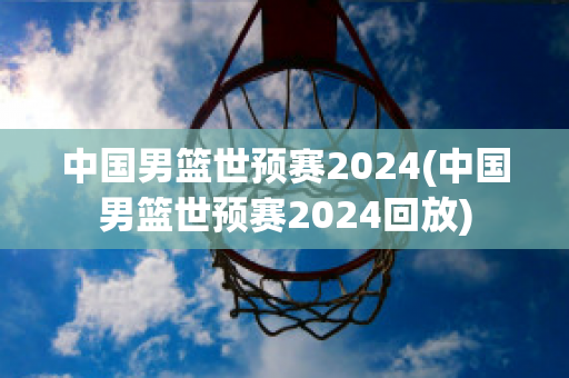 中国男篮世预赛2024(中国男篮世预赛2024回放)