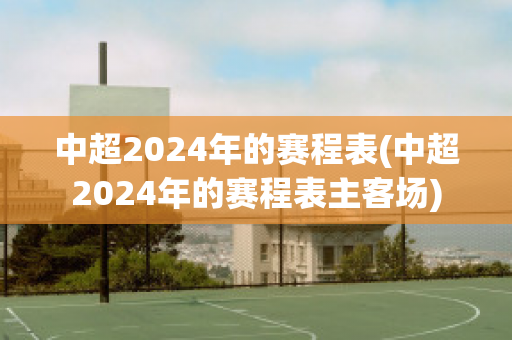 中超2024年的赛程表(中超2024年的赛程表主客场)