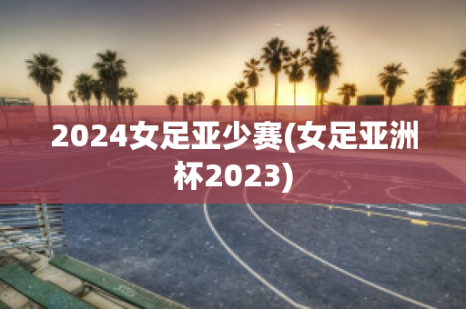 2024女足亚少赛(女足亚洲杯2023)